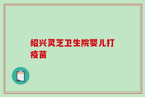 绍兴灵芝卫生院婴儿打疫苗 绍兴灵芝卫生院婴儿打疫苗