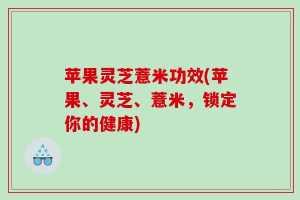 苹果灵芝薏米功效(苹果、灵芝、薏米,锁定你的健康) 苹果灵芝薏米功效(苹果、灵芝、薏米,锁定你的健康)