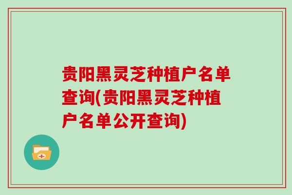 贵阳黑灵芝种植户名单查询(贵阳黑灵芝种植户名单公开查询) 贵阳黑灵芝种植户名单查询(贵阳黑灵芝种植户名单公开查询)