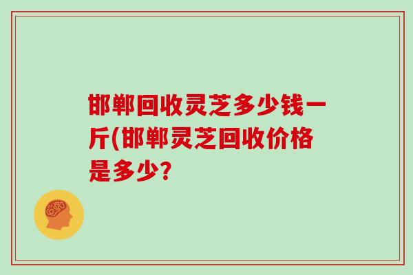 邯郸回收灵芝多少钱一斤(邯郸灵芝回收价格是多少? 邯郸回收灵芝多少钱一斤(邯郸灵芝回收价格是多少?