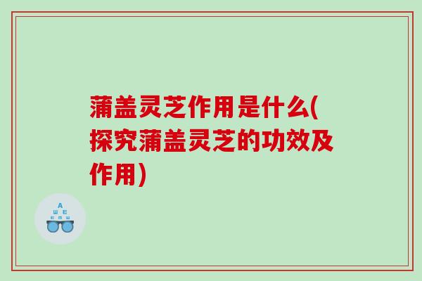 蒲盖灵芝作用是什么(探究蒲盖灵芝的功效及作用) 蒲盖灵芝作用是什么(探究蒲盖灵芝的功效及作用)