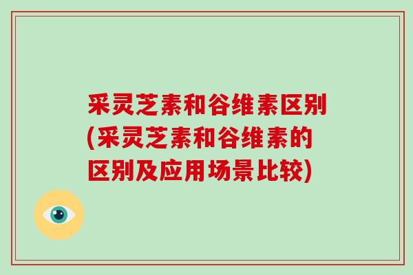 采灵芝素和谷维素区别(采灵芝素和谷维素的区别及应用场景比较) 采灵芝素和谷维素区别(采灵芝素和谷维素的区别及应用场景比较)