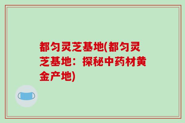 都匀灵芝基地(都匀灵芝基地:探秘材黄金产地) 都匀灵芝基地(都匀灵芝基地:探秘材黄金产地)
