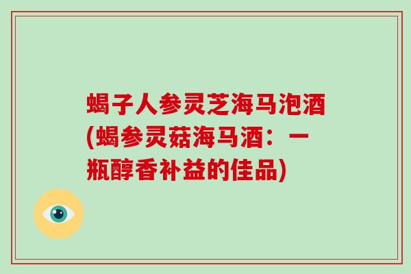 蝎子人参灵芝海马泡酒(蝎参灵菇海马酒:一瓶醇香补益的佳品) 蝎子人参灵芝海马泡酒(蝎参灵菇海马酒:一瓶醇香补益的佳品)