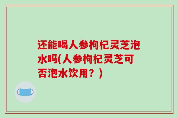 还能喝人参枸杞灵芝泡水吗(人参枸杞灵芝可否泡水饮用?) 还能喝人参枸杞灵芝泡水吗(人参枸杞灵芝可否泡水饮用?)
