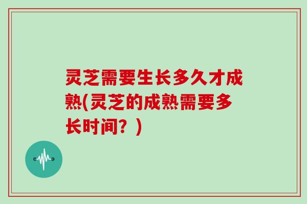 灵芝需要生长多久才成熟(灵芝的成熟需要多长时间?) 灵芝需要生长多久才成熟(灵芝的成熟需要多长时间?)