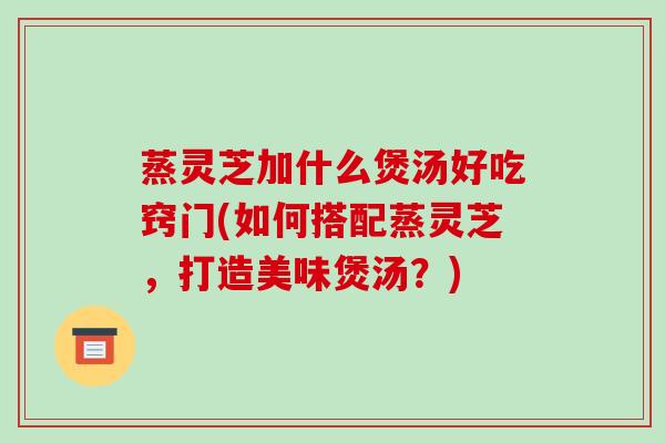蒸灵芝加什么煲汤好吃窍门(如何搭配蒸灵芝，打造美味煲汤？)