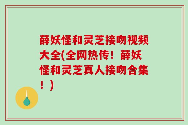 薛妖怪和灵芝接吻视频大全(全网热传!薛妖怪和灵芝真人接吻合集!) 薛妖怪和灵芝接吻视频大全(全网热传!薛妖怪和灵芝真人接吻合集!)