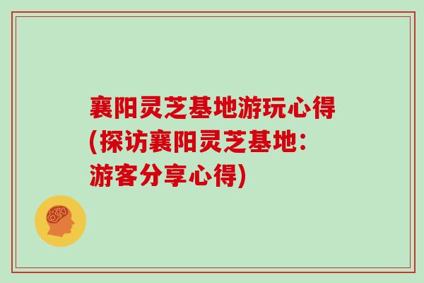 襄阳灵芝基地游玩心得(探访襄阳灵芝基地:游客分享心得) 襄阳灵芝基地游玩心得(探访襄阳灵芝基地:游客分享心得)