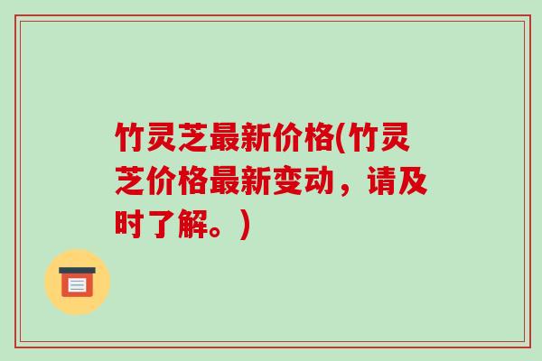 竹灵芝新价格(竹灵芝价格新变动,请及时了解。) 竹灵芝新价格(竹灵芝价格新变动,请及时了解。)