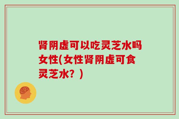 阴虚可以吃灵芝水吗女性(女性阴虚可食灵芝水？)