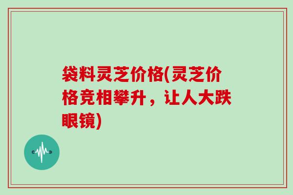 袋料灵芝价格(灵芝价格竞相攀升,让人大跌眼镜) 袋料灵芝价格(灵芝价格竞相攀升,让人大跌眼镜)