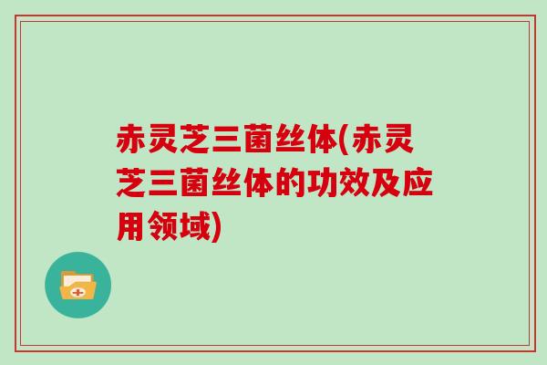 赤灵芝三菌丝体(赤灵芝三菌丝体的功效及应用领域) 赤灵芝三菌丝体(赤灵芝三菌丝体的功效及应用领域)