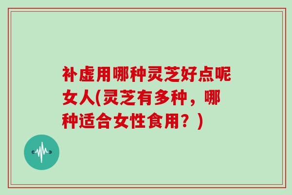 补虚用哪种灵芝好点呢女人(灵芝有多种，哪种适合女性食用？)