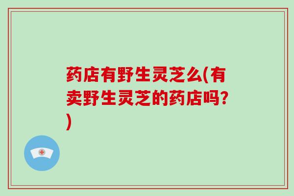 药店有野生灵芝么(有卖野生灵芝的药店吗？)