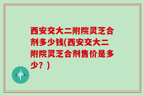 西安交大二附院灵芝合剂多少钱(西安交大二附院灵芝合剂售价是多少？)