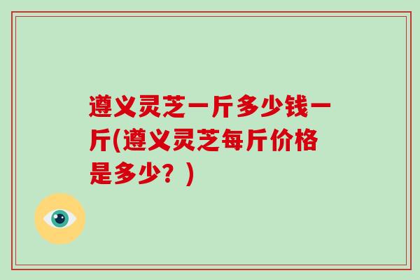 遵义灵芝一斤多少钱一斤(遵义灵芝每斤价格是多少?) 遵义灵芝一斤多少钱一斤(遵义灵芝每斤价格是多少?)
