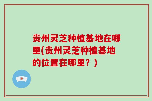 贵州灵芝种植基地在哪里(贵州灵芝种植基地的位置在哪里？)