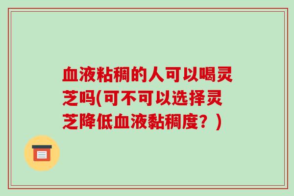 液粘稠的人可以喝灵芝吗(可不可以选择灵芝降低液黏稠度?) 液粘稠的人可以喝灵芝吗(可不可以选择灵芝降低液黏稠度?)