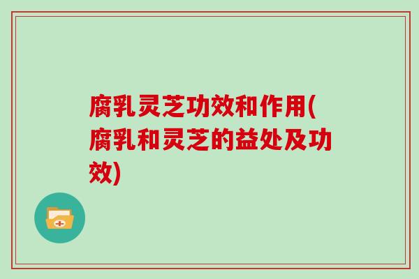 腐乳灵芝功效和作用(腐乳和灵芝的益处及功效) 腐乳灵芝功效和作用(腐乳和灵芝的益处及功效)