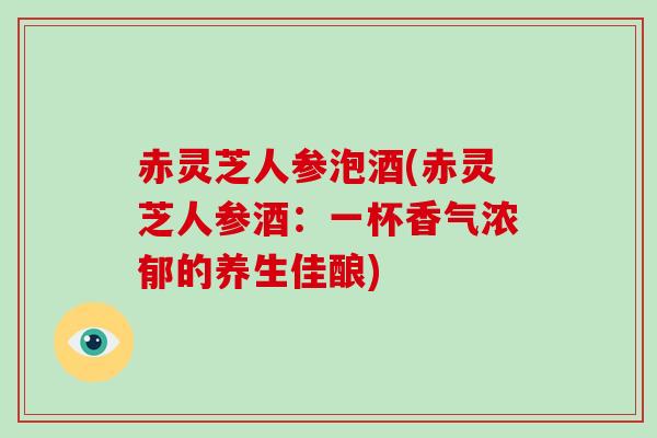 赤灵芝人参泡酒(赤灵芝人参酒:一杯香气浓郁的养生佳酿) 赤灵芝人参泡酒(赤灵芝人参酒:一杯香气浓郁的养生佳酿)