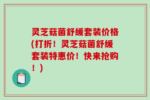 灵芝菇菌舒缓套装价格(打折!灵芝菇菌舒缓套装特惠价!快来抢购!) 灵芝菇菌舒缓套装价格(打折!灵芝菇菌舒缓套装特惠价!快来抢购!)