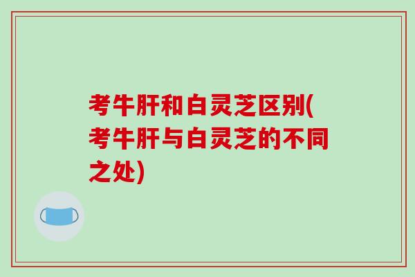 考牛和白灵芝区别(考牛与白灵芝的不同之处) 考牛和白灵芝区别(考牛与白灵芝的不同之处)