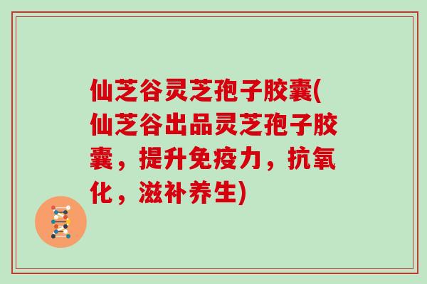 仙芝谷灵芝孢子胶囊(仙芝谷出品灵芝孢子胶囊，提升免疫力，，滋补养生)