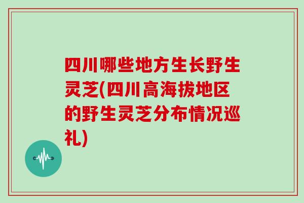 四川哪些地方生长野生灵芝(四川高海拔地区的野生灵芝分布情况巡礼) 四川哪些地方生长野生灵芝(四川高海拔地区的野生灵芝分布情况巡礼)