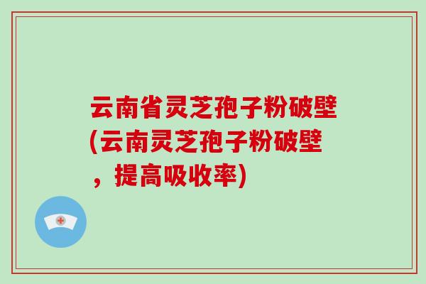 云南省灵芝孢子粉破壁(云南灵芝孢子粉破壁，提高吸收率)