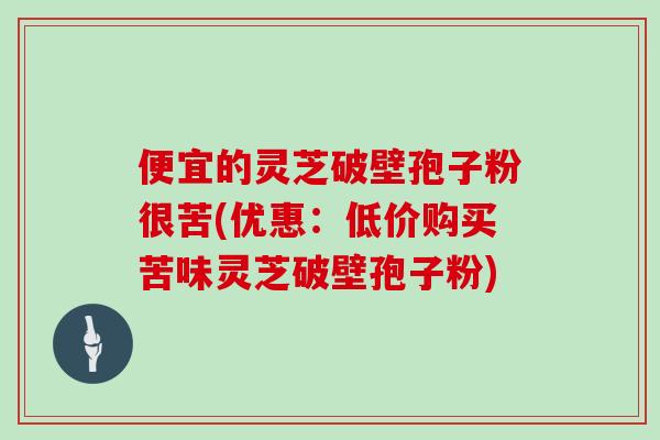 便宜的灵芝破壁孢子粉很苦(优惠：低价购买苦味灵芝破壁孢子粉)