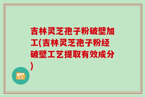 吉林灵芝孢子粉破壁加工(吉林灵芝孢子粉经破壁工艺提取有效成分)