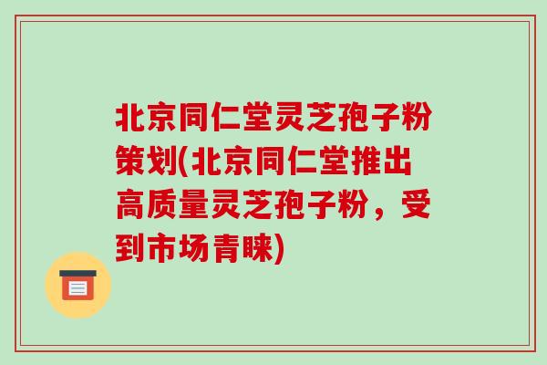 北京同仁堂灵芝孢子粉策划(北京同仁堂推出高质量灵芝孢子粉，受到市场青睐)