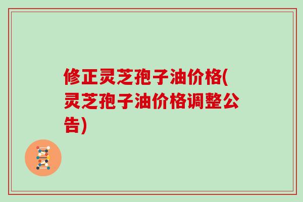 修正灵芝孢子油价格(灵芝孢子油价格调整公告)