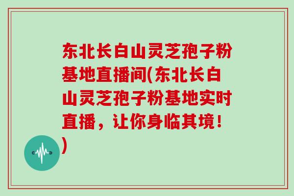 东北长白山灵芝孢子粉基地直播间(东北长白山灵芝孢子粉基地实时直播，让你身临其境！)