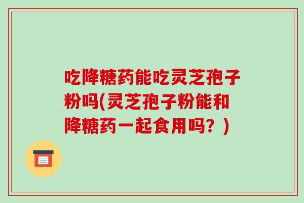 吃降糖药能吃灵芝孢子粉吗(灵芝孢子粉能和降糖药一起食用吗？)