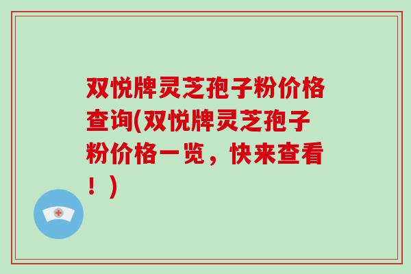 双悦牌灵芝孢子粉价格查询(双悦牌灵芝孢子粉价格一览,快来查看!) 双悦牌灵芝孢子粉价格查询(双悦牌灵芝孢子粉价格一览,快来查看!)