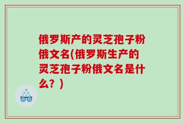俄罗斯产的灵芝孢子粉俄文名(俄罗斯生产的灵芝孢子粉俄文名是什么？)
