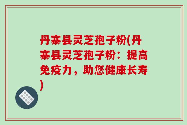 丹寨县灵芝孢子粉(丹寨县灵芝孢子粉：提高免疫力，助您健康长寿)