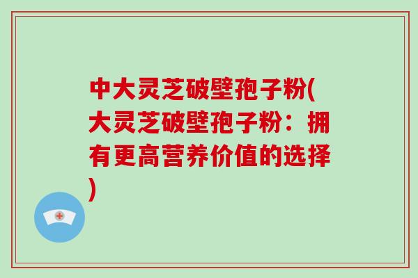 中大灵芝破壁孢子粉(大灵芝破壁孢子粉：拥有更高营养价值的选择)