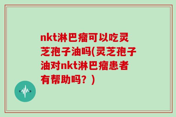 nkt淋巴瘤可以吃灵芝孢子油吗(灵芝孢子油对nkt淋巴瘤患者有帮助吗？)
