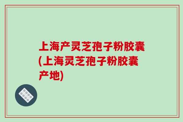 上海产灵芝孢子粉胶囊(上海灵芝孢子粉胶囊产地)