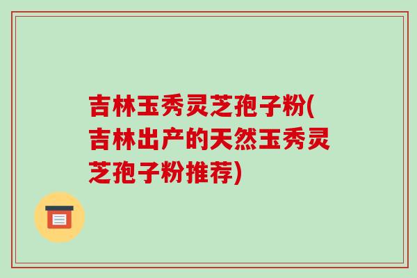 吉林玉秀灵芝孢子粉(吉林出产的天然玉秀灵芝孢子粉推荐) 吉林玉秀灵芝孢子粉(吉林出产的天然玉秀灵芝孢子粉推荐)