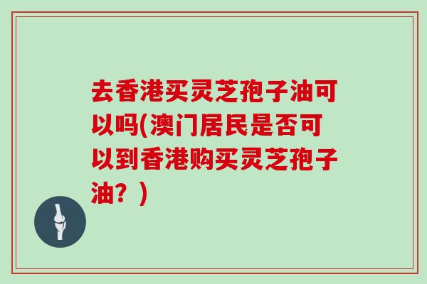 去香港买灵芝孢子油可以吗(澳门居民是否可以到香港购买灵芝孢子油?) 去香港买灵芝孢子油可以吗(澳门居民是否可以到香港购买灵芝孢子油?)