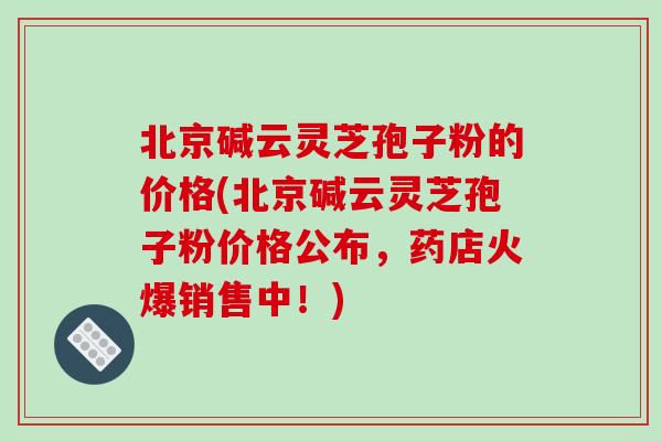 北京碱云灵芝孢子粉的价格(北京碱云灵芝孢子粉价格公布，药店火爆销售中！)