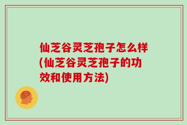 仙芝谷灵芝孢子怎么样(仙芝谷灵芝孢子的功效和使用方法)