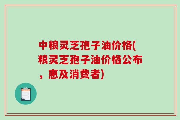 中粮灵芝孢子油价格(粮灵芝孢子油价格公布，惠及消费者)
