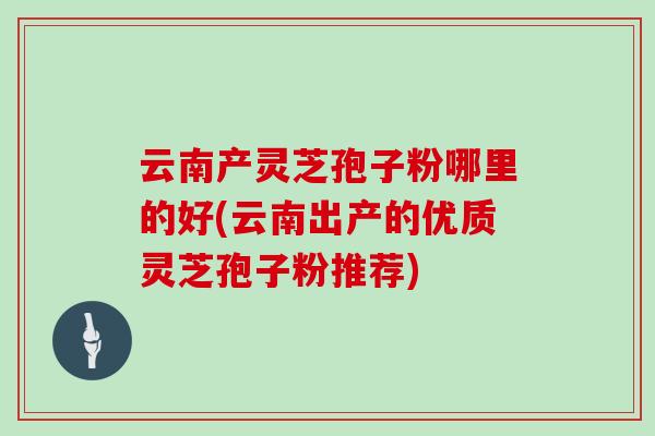 云南产灵芝孢子粉哪里的好(云南出产的优质灵芝孢子粉推荐) 云南产灵芝孢子粉哪里的好(云南出产的优质灵芝孢子粉推荐)