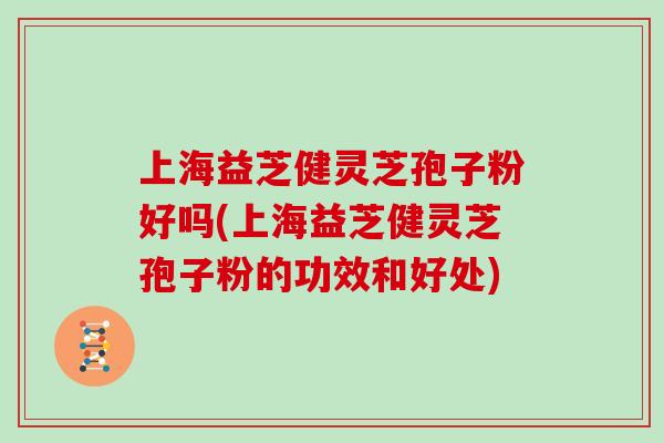 上海益芝健灵芝孢子粉好吗(上海益芝健灵芝孢子粉的功效和好处)