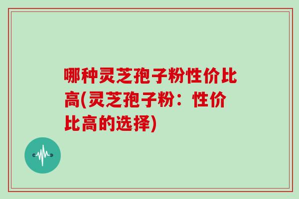 哪种灵芝孢子粉性价比高(灵芝孢子粉：性价比高的选择)